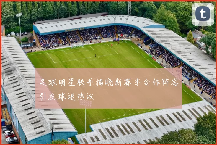 足球明星联手揭晓新赛季合作阵容引发球迷热议