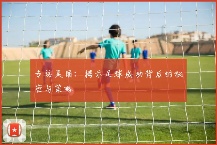 专访吴丽：揭示足球成功背后的秘密与策略