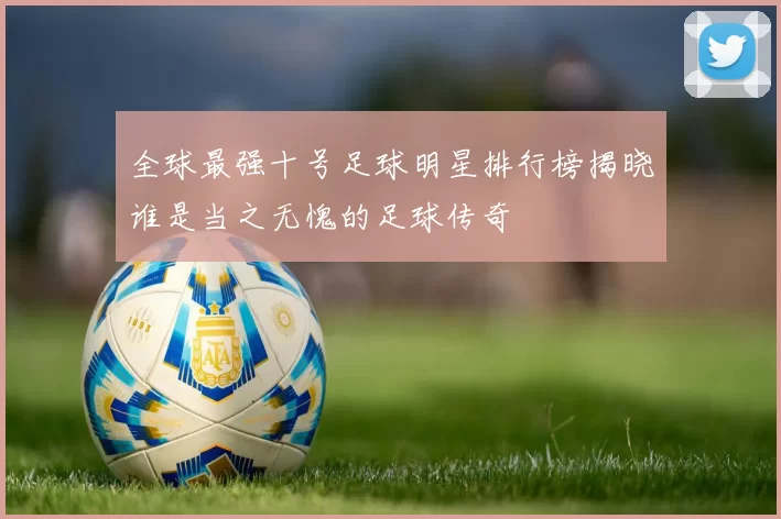 全球最强十号足球明星排行榜揭晓谁是当之无愧的足球传奇
