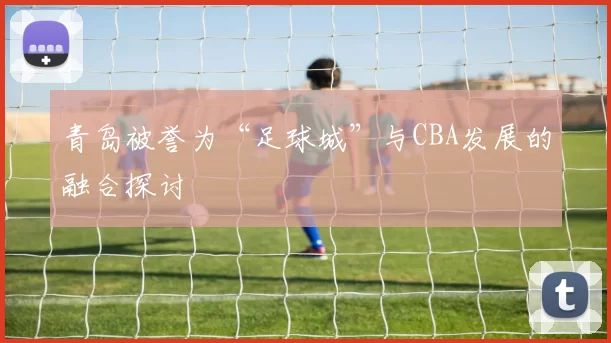 青岛被誉为“足球城”与CBA发展的融合探讨