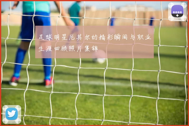 足球明星厄其尔的精彩瞬间与职业生涯回顾照片集锦