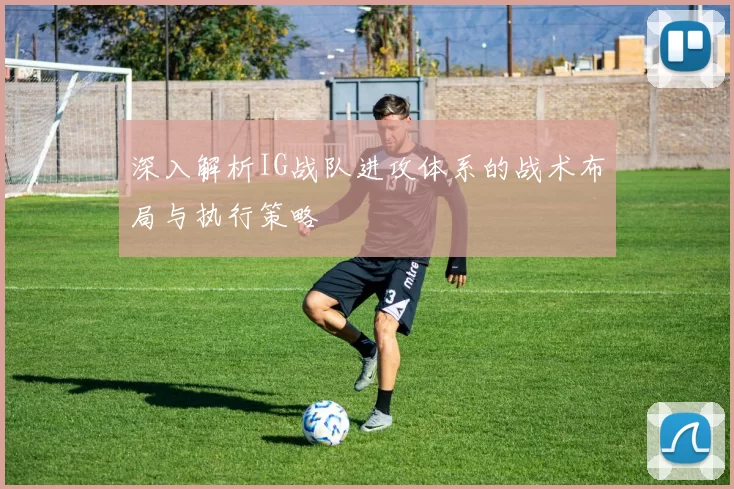 深入解析IG战队进攻体系的战术布局与执行策略
