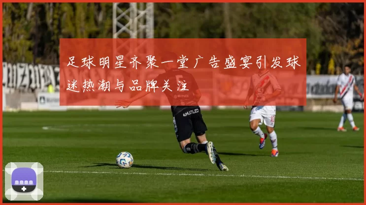 足球明星齐聚一堂广告盛宴引发球迷热潮与品牌关注