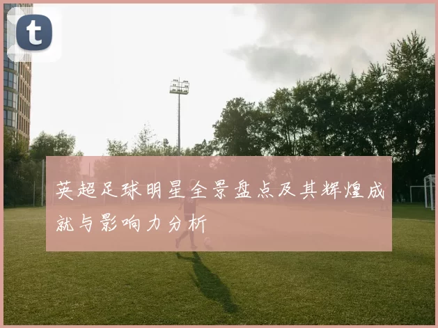 英超足球明星全景盘点及其辉煌成就与影响力分析