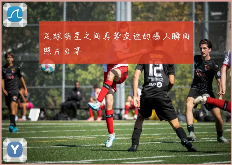 足球明星之间真挚友谊的感人瞬间照片分享