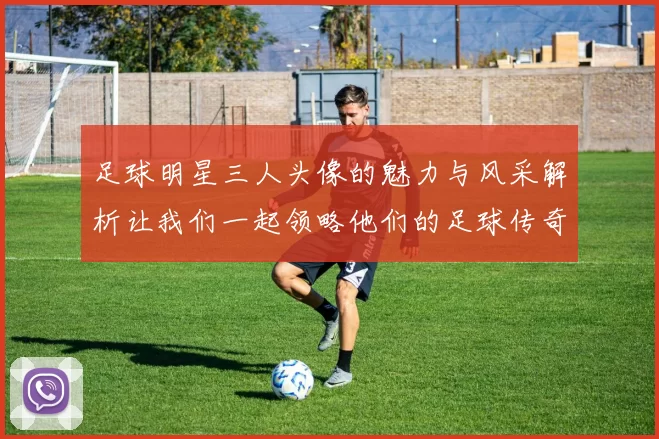 足球明星三人头像的魅力与风采解析让我们一起领略他们的足球传奇与个性魅力