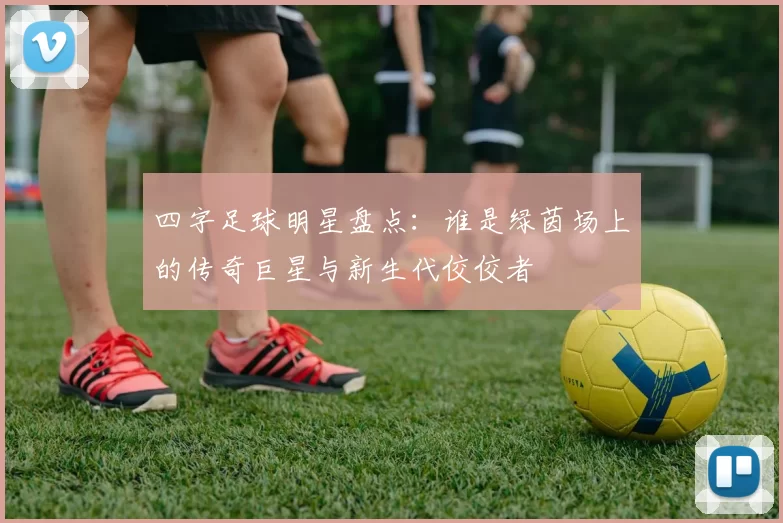四字足球明星盘点：谁是绿茵场上的传奇巨星与新生代佼佼者