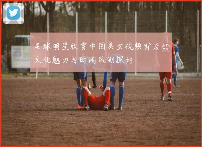 足球明星欣赏中国美女视频背后的文化魅力与时尚风潮探讨