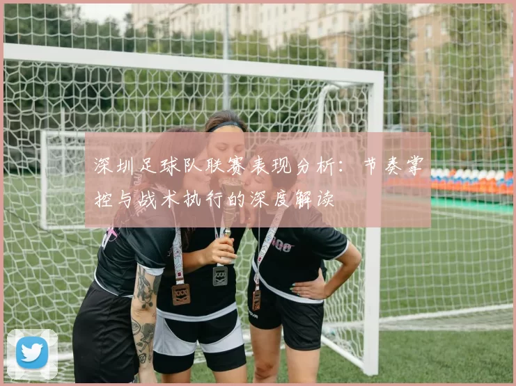 深圳足球队联赛表现分析：节奏掌控与战术执行的深度解读