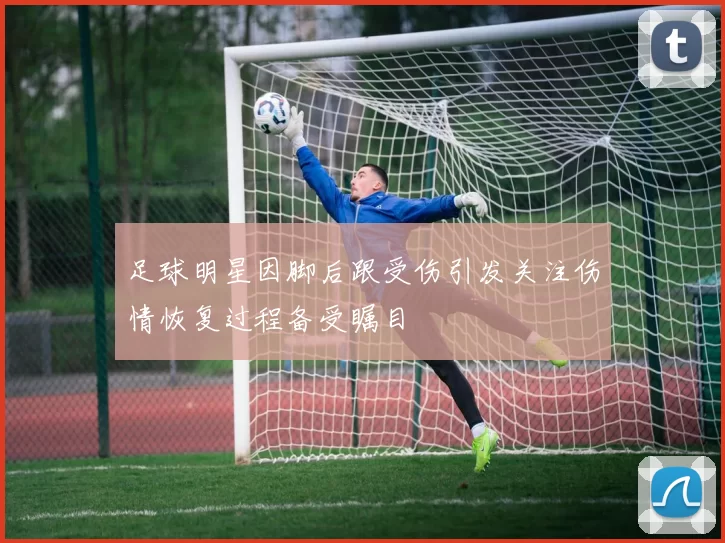 足球明星因脚后跟受伤引发关注伤情恢复过程备受瞩目