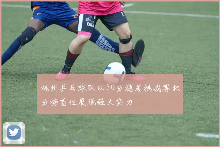 杭州乒乓球队以50分稳居挑战赛积分榜首位展现强大实力