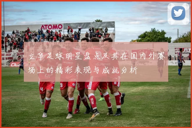 立华足球明星盘点及其在国内外赛场上的精彩表现与成就分析