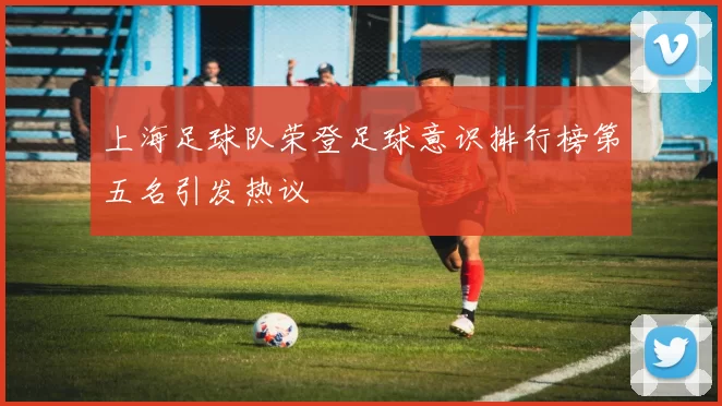上海足球队荣登足球意识排行榜第五名引发热议