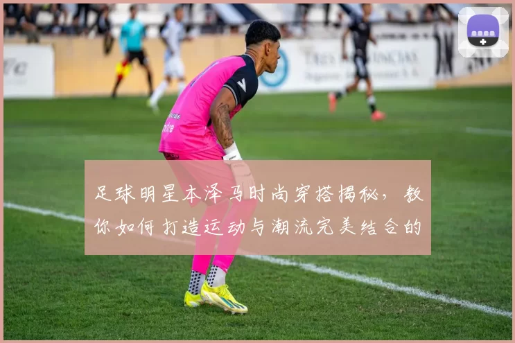 足球明星本泽马时尚穿搭揭秘，教你如何打造运动与潮流完美结合的风格