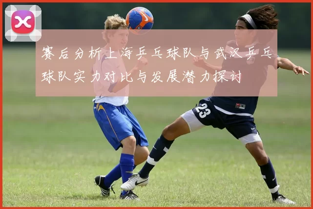 赛后分析上海乒乓球队与武汉乒乓球队实力对比与发展潜力探讨