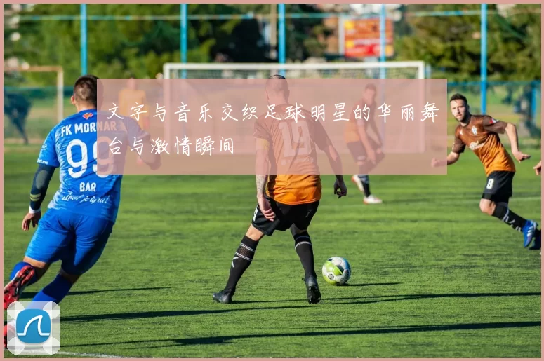 文字与音乐交织足球明星的华丽舞台与激情瞬间