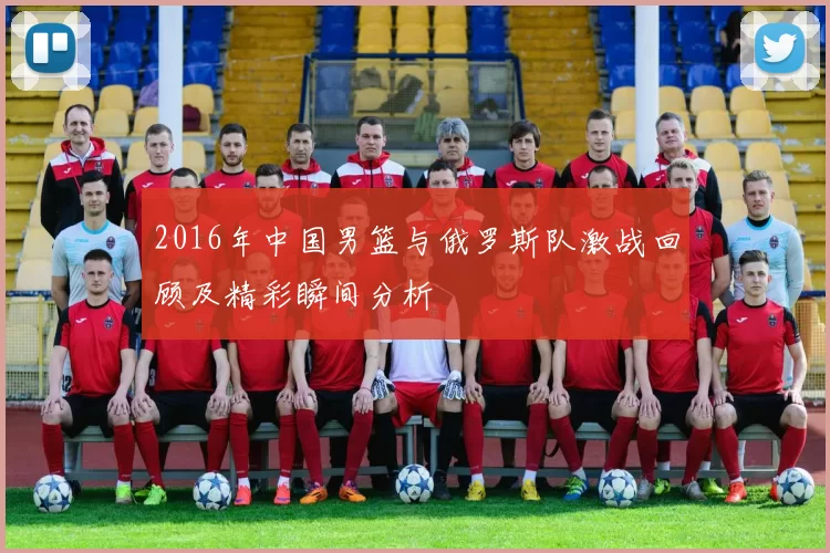 2016年中国男篮与俄罗斯队激战回顾及精彩瞬间分析