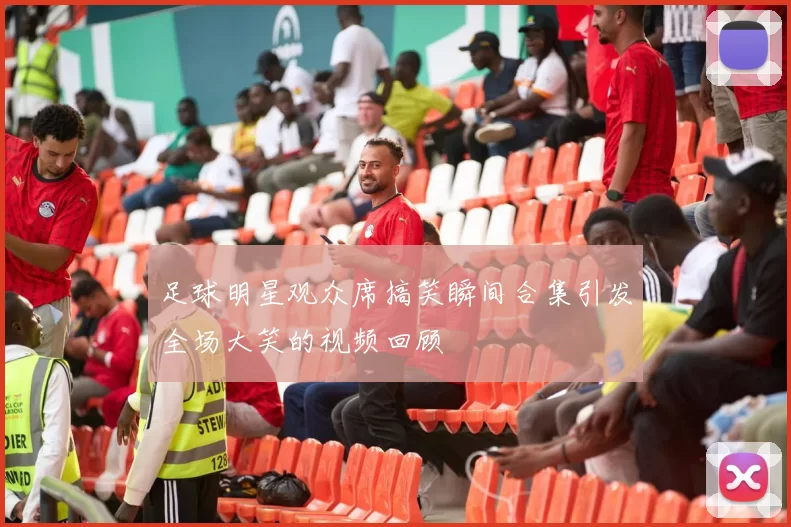 足球明星观众席搞笑瞬间合集引发全场大笑的视频回顾