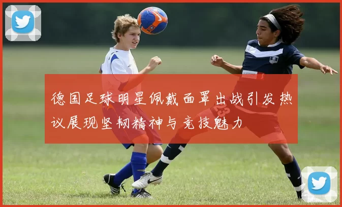 德国足球明星佩戴面罩出战引发热议展现坚韧精神与竞技魅力