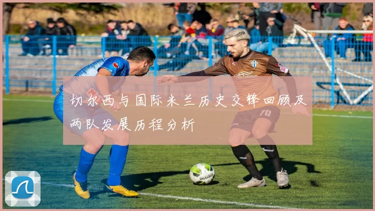 切尔西与国际米兰历史交锋回顾及两队发展历程分析