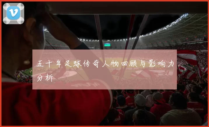 五十年足球传奇人物回顾与影响力分析