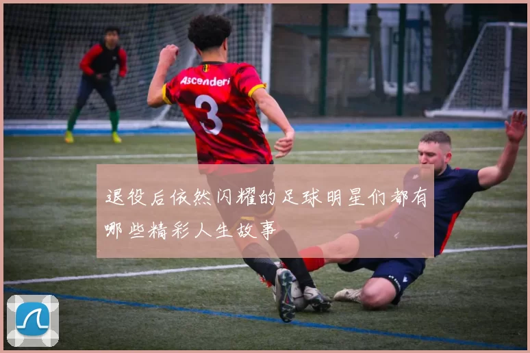 退役后依然闪耀的足球明星们都有哪些精彩人生故事