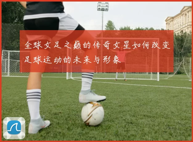 全球女足之巅的传奇女星如何改变足球运动的未来与形象