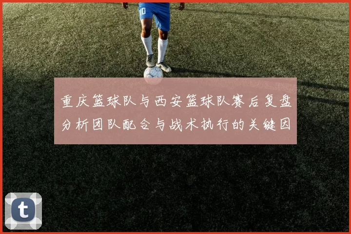 重庆篮球队与西安篮球队赛后复盘分析团队配合与战术执行的关键因素