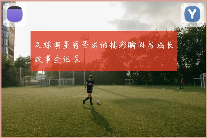 足球明星蒋圣龙的精彩瞬间与成长故事全记录