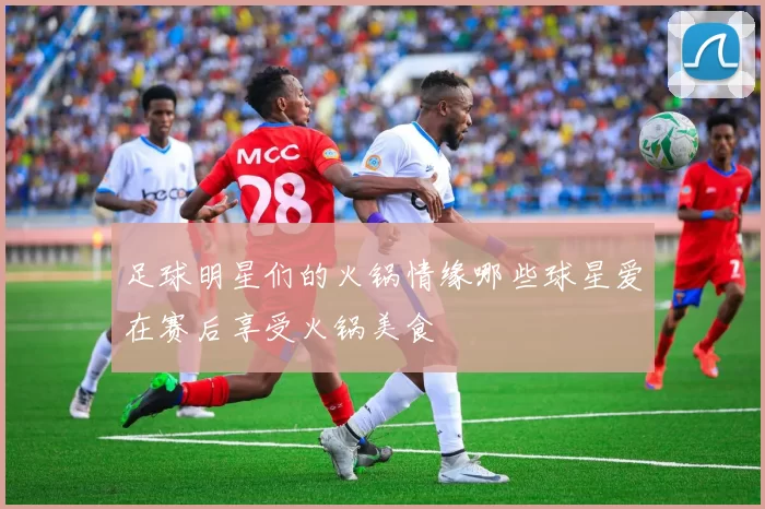 足球明星们的火锅情缘哪些球星爱在赛后享受火锅美食