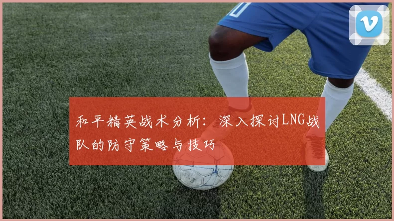 和平精英战术分析：深入探讨LNG战队的防守策略与技巧