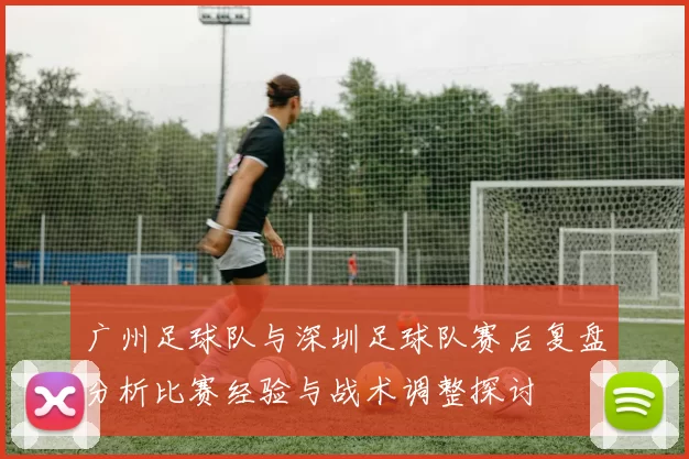 广州足球队与深圳足球队赛后复盘分析比赛经验与战术调整探讨