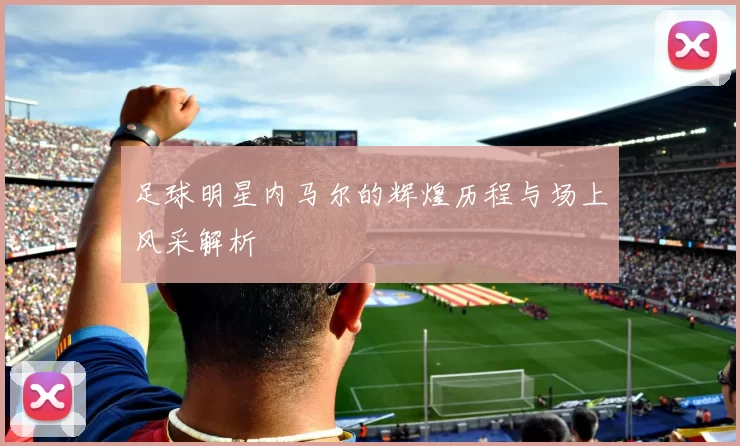 足球明星内马尔的辉煌历程与场上风采解析