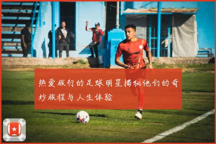 热爱旅行的足球明星揭秘他们的奇妙旅程与人生体验