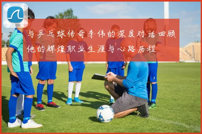 与乒乓球传奇李伟的深度对话回顾他的辉煌职业生涯与心路历程