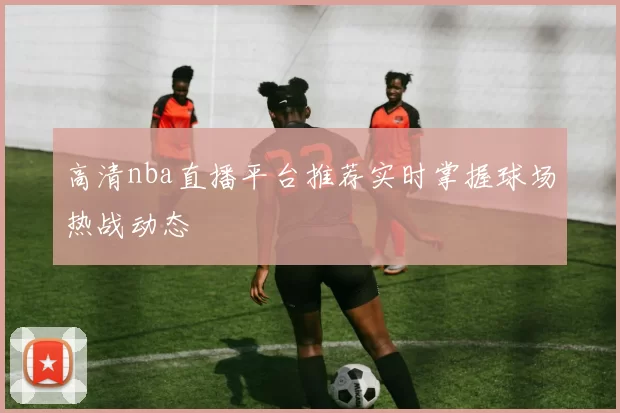高清nba直播平台推荐实时掌握球场热战动态