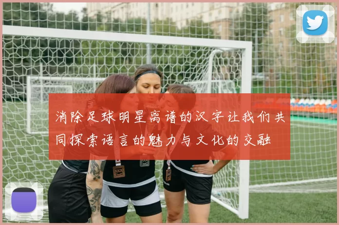 消除足球明星离谱的汉字让我们共同探索语言的魅力与文化的交融