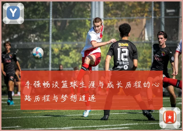 李强畅谈篮球生涯与成长历程的心路历程与梦想追逐