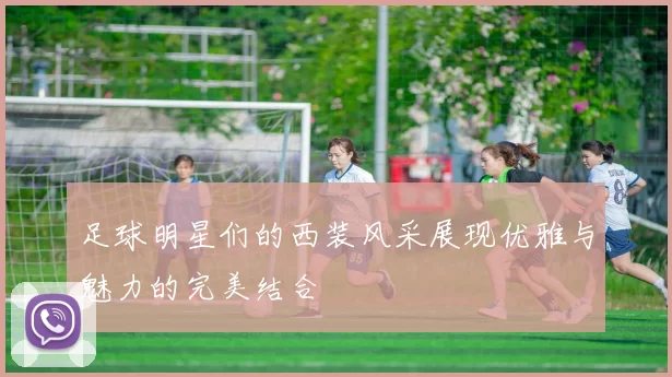 足球明星们的西装风采展现优雅与魅力的完美结合