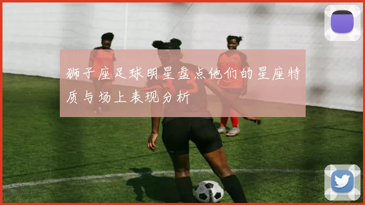 狮子座足球明星盘点他们的星座特质与场上表现分析