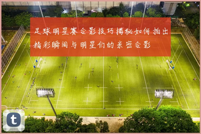 足球明星赛合影技巧揭秘如何拍出精彩瞬间与明星们的亲密合影