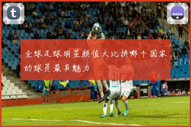 全球足球明星颜值大比拼哪个国家的球员最具魅力