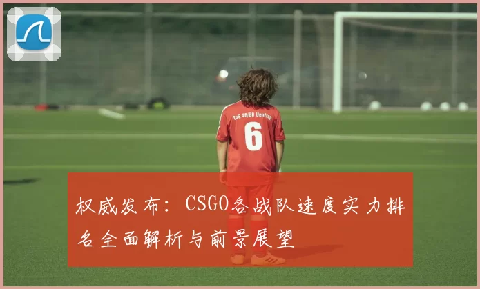权威发布：CSGO各战队速度实力排名全面解析与前景展望