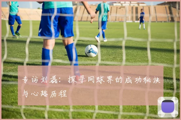 专访刘磊：探寻网球界的成功秘诀与心路历程
