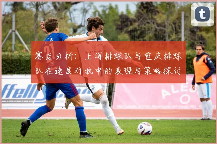 赛后分析：上海排球队与重庆排球队在速度对抗中的表现与策略探讨