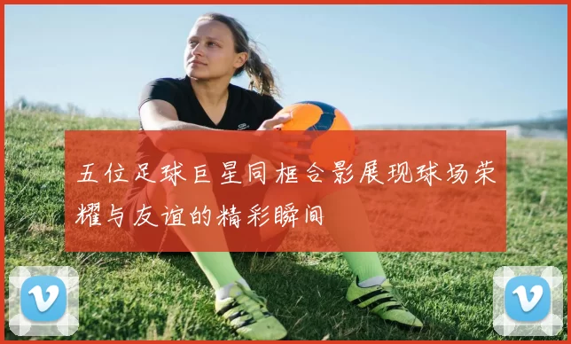 五位足球巨星同框合影展现球场荣耀与友谊的精彩瞬间