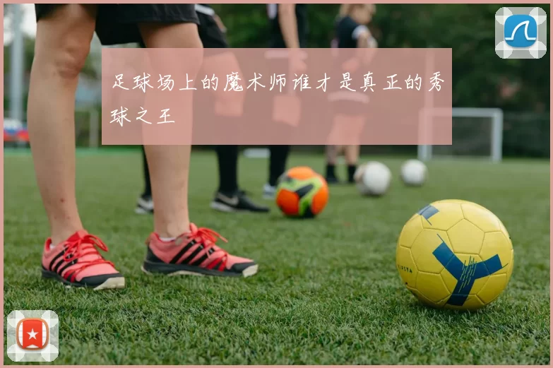 足球场上的魔术师谁才是真正的秀球之王