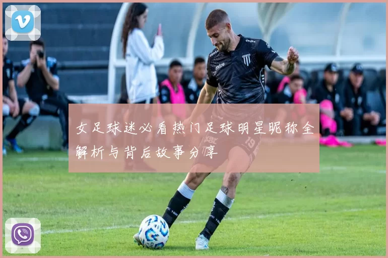 女足球迷必看热门足球明星昵称全解析与背后故事分享