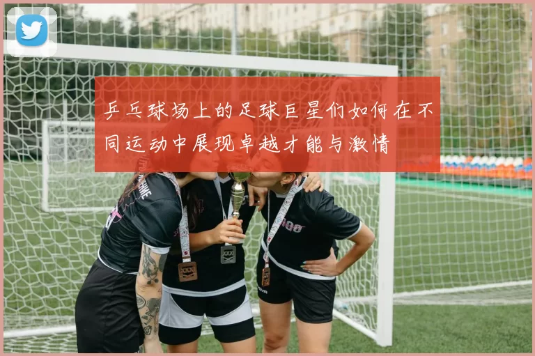 乒乓球场上的足球巨星们如何在不同运动中展现卓越才能与激情