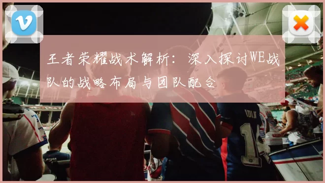 王者荣耀战术解析：深入探讨WE战队的战略布局与团队配合